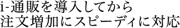 アイ通販を導入してから注文増加にスピーディに対応