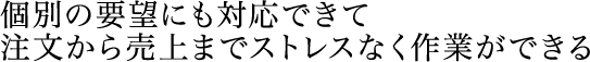 個別の要望にも対応できて注文から売上までストレスなく作業ができる