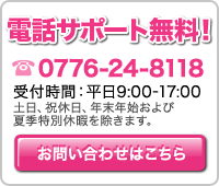 電話サポート無料！0776-24-8118（受付時間：平日9:00-17:00　土日、祝休日、年末年始および夏季特別休暇を除きます。）